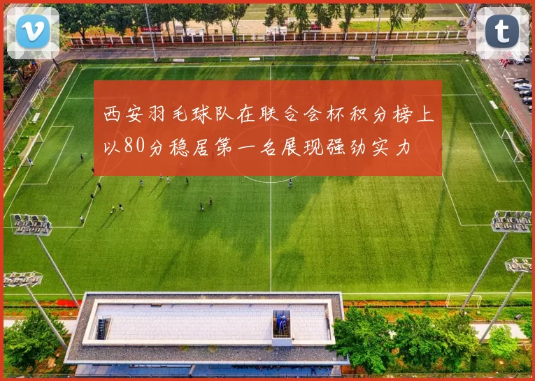 西安羽毛球队在联合会杯积分榜上以80分稳居第一名展现强劲实力