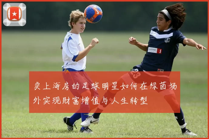 卖上海房的足球明星如何在绿茵场外实现财富增值与人生转型
