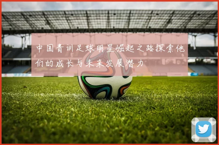 中国青训足球明星崛起之路探索他们的成长与未来发展潜力