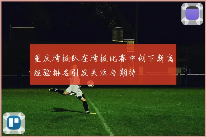 重庆滑板队在滑板比赛中创下新高经验排名引发关注与期待