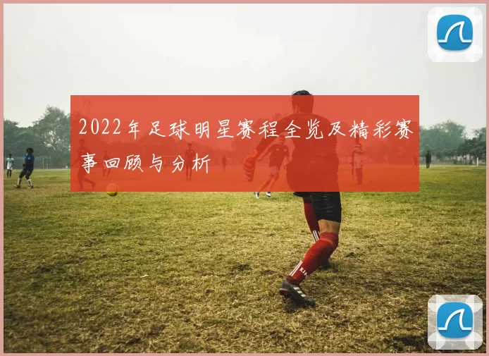 2022年足球明星赛程全览及精彩赛事回顾与分析