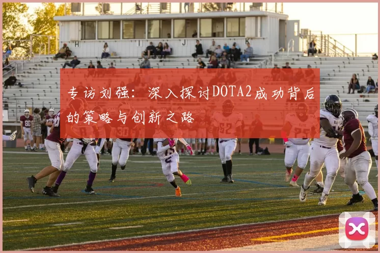 专访刘强：深入探讨DOTA2成功背后的策略与创新之路