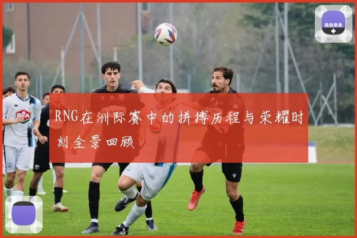 RNG在洲际赛中的拼搏历程与荣耀时刻全景回顾