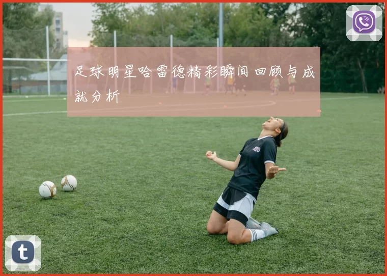 足球明星哈雷德精彩瞬间回顾与成就分析