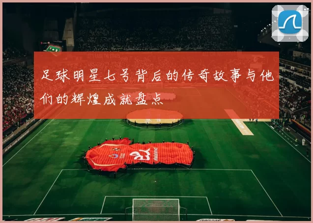 足球明星七号背后的传奇故事与他们的辉煌成就盘点