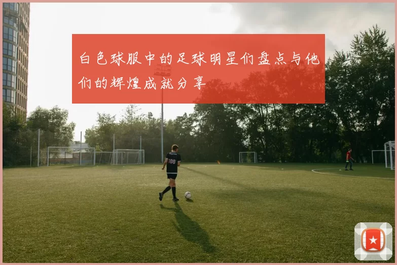 白色球服中的足球明星们盘点与他们的辉煌成就分享