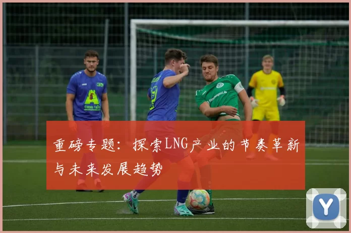 重磅专题：探索LNG产业的节奏革新与未来发展趋势