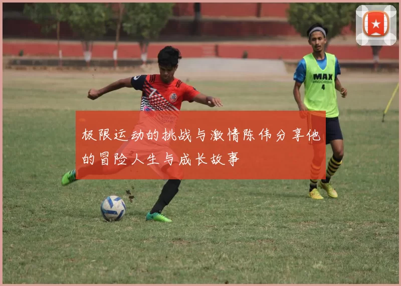 极限运动的挑战与激情陈伟分享他的冒险人生与成长故事