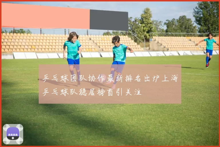 乒乓球团队协作最新排名出炉上海乒乓球队稳居榜首引关注
