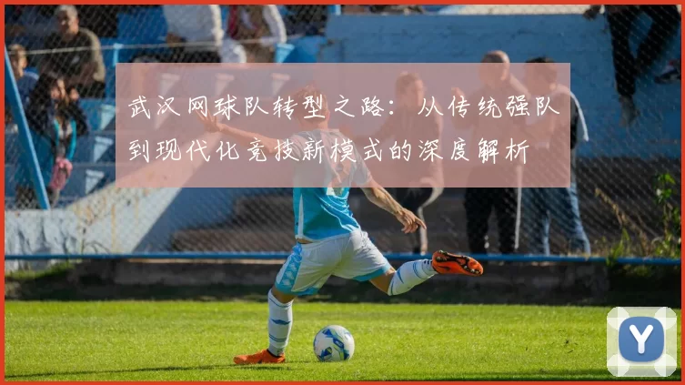 武汉网球队转型之路：从传统强队到现代化竞技新模式的深度解析