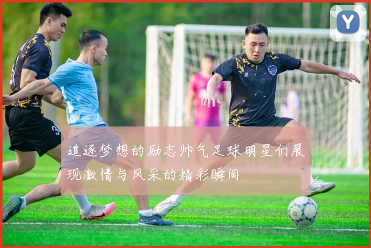 追逐梦想的励志帅气足球明星们展现激情与风采的精彩瞬间
