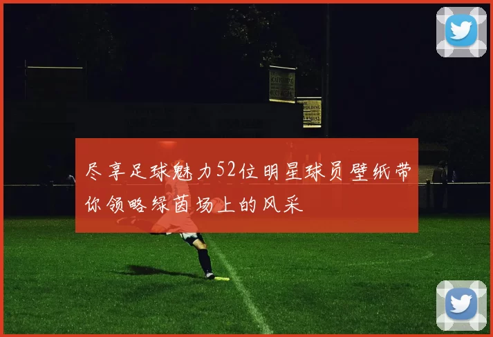 尽享足球魅力52位明星球员壁纸带你领略绿茵场上的风采