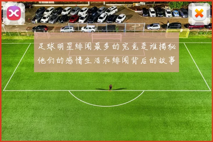 足球明星绯闻最多的究竟是谁揭秘他们的感情生活和绯闻背后的故事