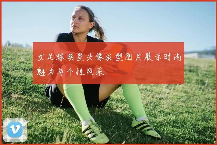 女足球明星头像发型图片展示时尚魅力与个性风采