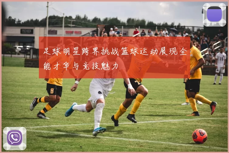 足球明星跨界挑战篮球运动展现全能才华与竞技魅力
