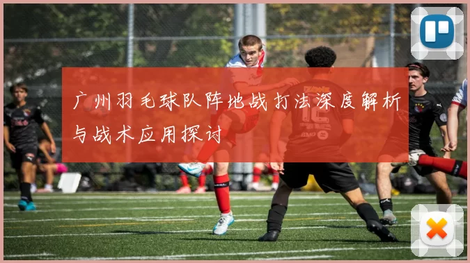 广州羽毛球队阵地战打法深度解析与战术应用探讨