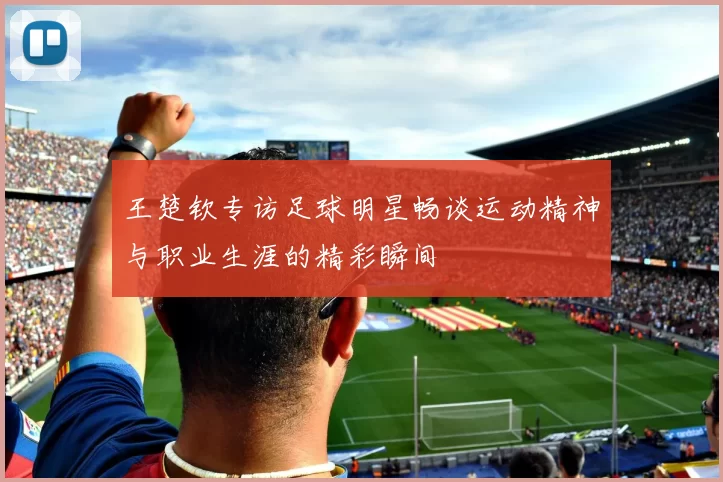 王楚钦专访足球明星畅谈运动精神与职业生涯的精彩瞬间