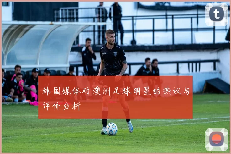 韩国媒体对澳洲足球明星的热议与评价分析