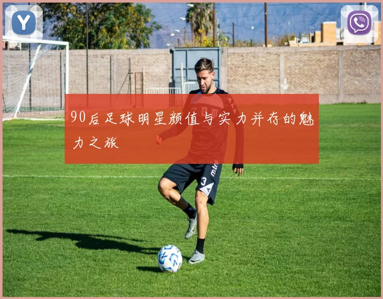 90后足球明星颜值与实力并存的魅力之旅