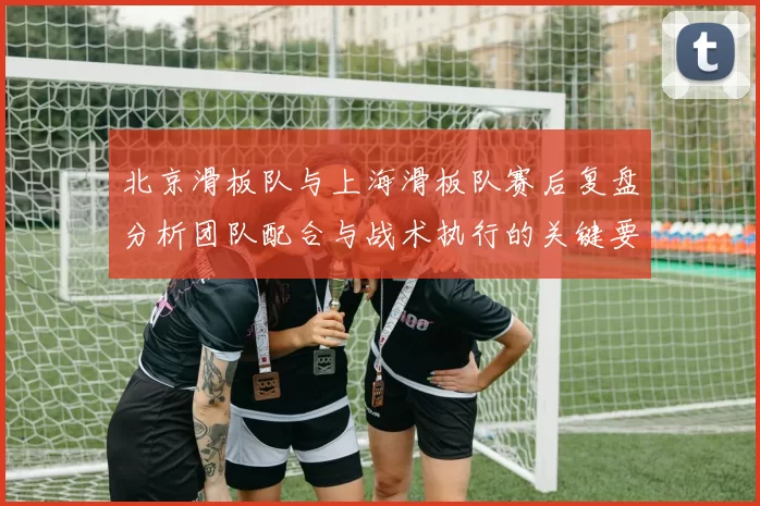 北京滑板队与上海滑板队赛后复盘分析团队配合与战术执行的关键要素