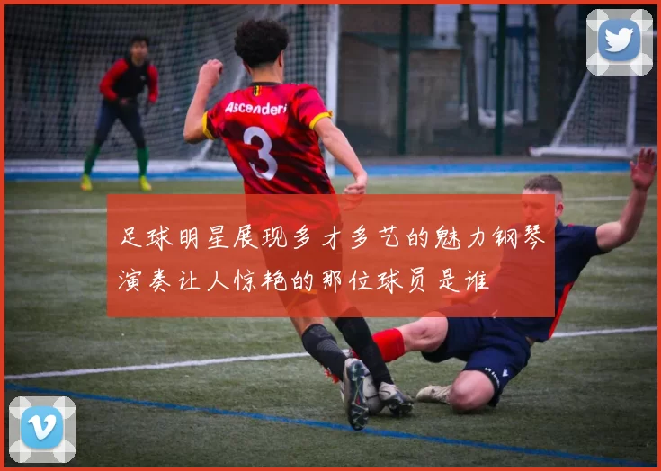 足球明星展现多才多艺的魅力钢琴演奏让人惊艳的那位球员是谁