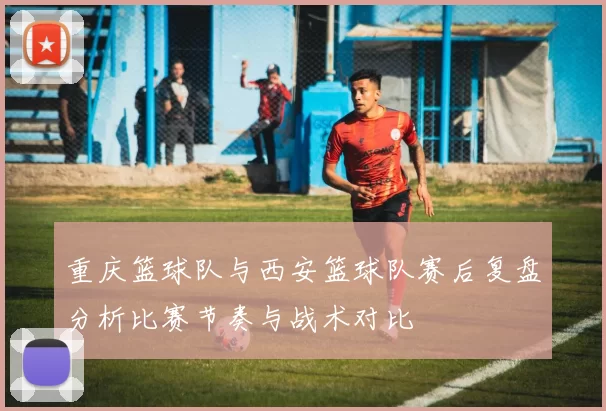 重庆篮球队与西安篮球队赛后复盘分析比赛节奏与战术对比