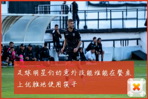 足球明星们的意外技能谁能在餐桌上优雅地使用筷子