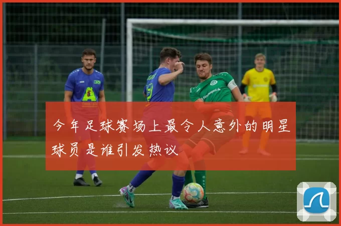 今年足球赛场上最令人意外的明星球员是谁引发热议