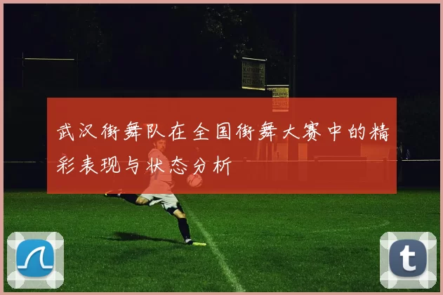 武汉街舞队在全国街舞大赛中的精彩表现与状态分析