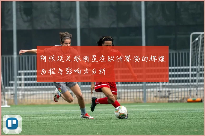 阿根廷足球明星在欧洲赛场的辉煌历程与影响力分析
