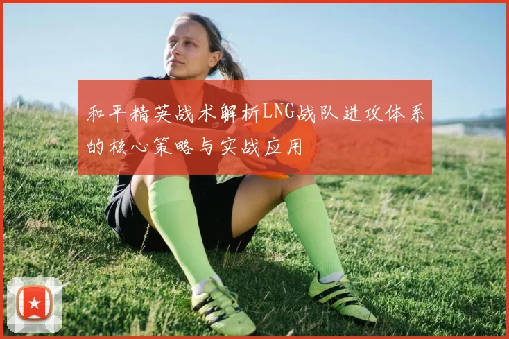 和平精英战术解析LNG战队进攻体系的核心策略与实战应用