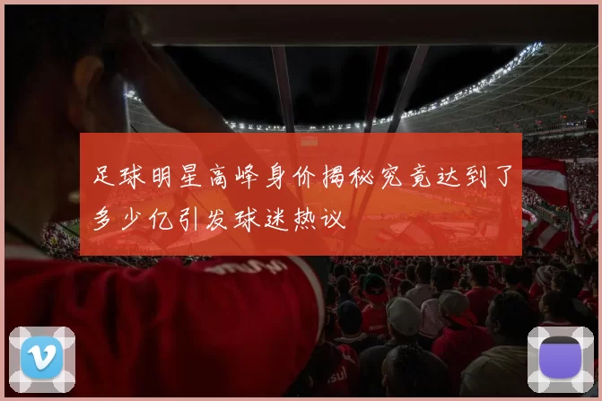 足球明星高峰身价揭秘究竟达到了多少亿引发球迷热议