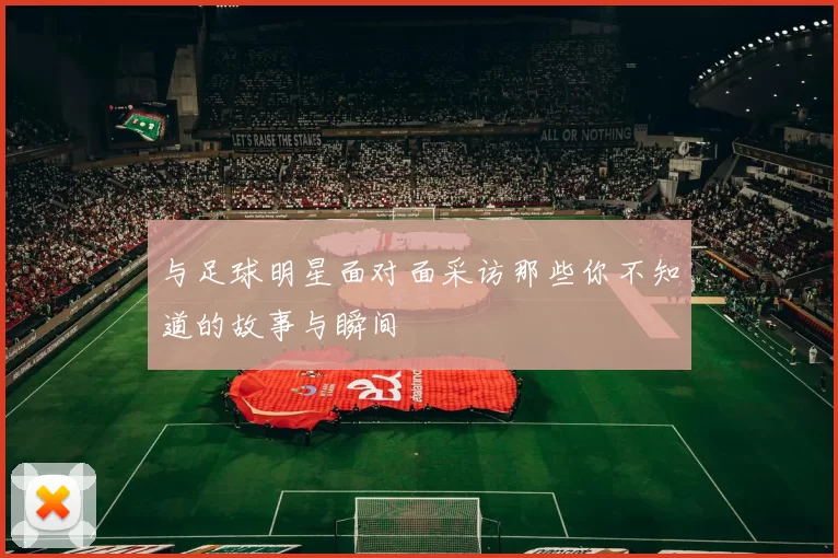 与足球明星面对面采访那些你不知道的故事与瞬间