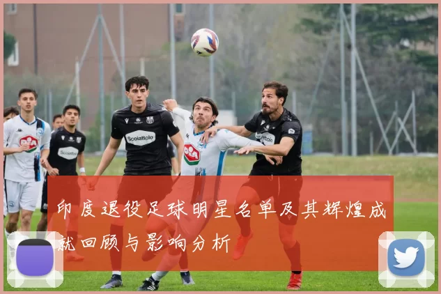 印度退役足球明星名单及其辉煌成就回顾与影响分析