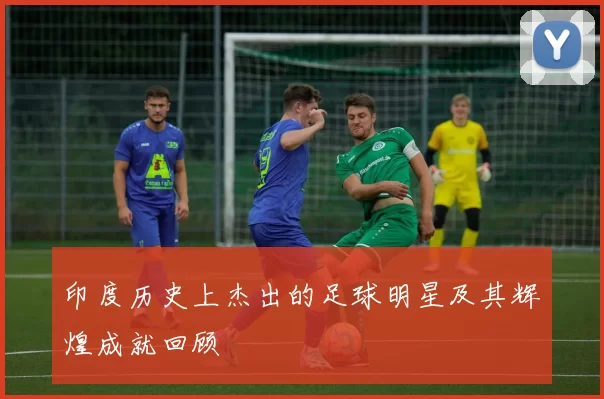 印度历史上杰出的足球明星及其辉煌成就回顾