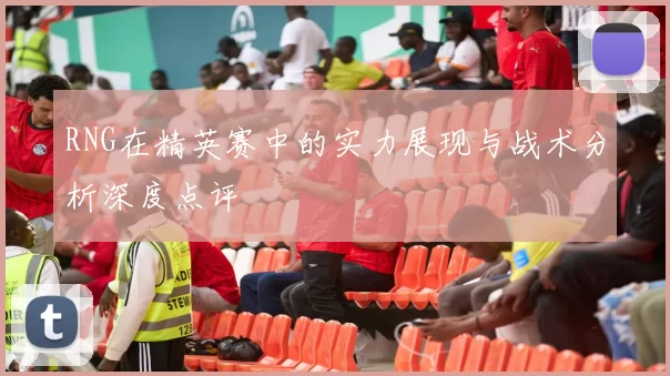 RNG在精英赛中的实力展现与战术分析深度点评