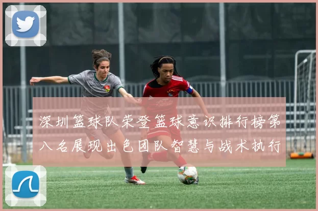 深圳篮球队荣登篮球意识排行榜第八名展现出色团队智慧与战术执行力
