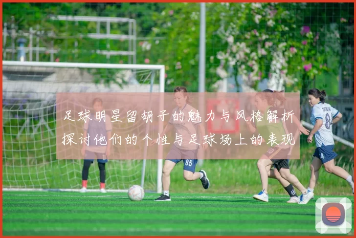 足球明星留胡子的魅力与风格解析探讨他们的个性与足球场上的表现